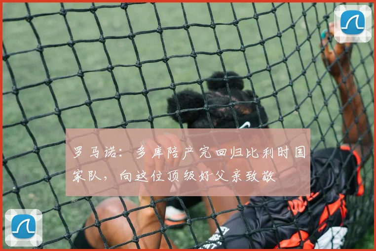 罗马诺：多库陪产完回归比利时国家队，向这位顶级好父亲致敬