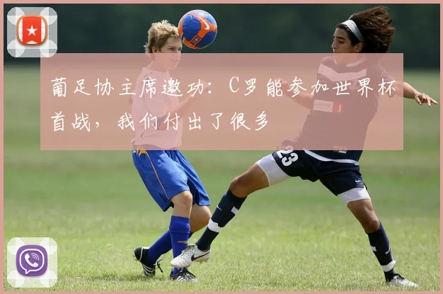 葡足协主席邀功：C罗能参加世界杯首战，我们付出了很多